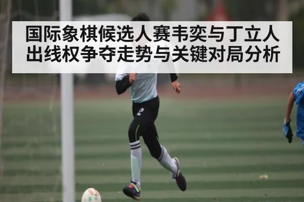 国际象棋候选人赛韦奕与丁立人出线权争夺走势与关键对局分析 - jiuyou
